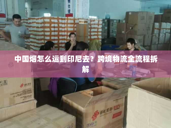 中国烟怎么运到印尼去？跨境物流全流程拆解