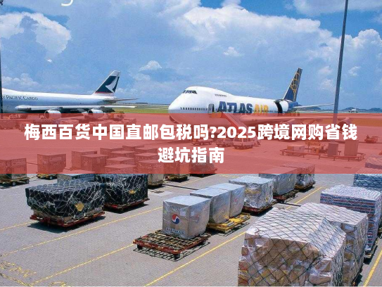 梅西百货中国直邮包税吗?2025跨境网购省钱避坑指南 梅西百货中国直邮包税吗?2025跨境网购省钱避坑指南