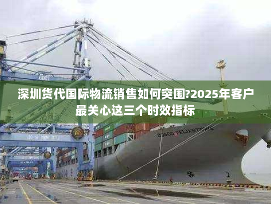 深圳货代国际物流销售如何突围?2025年客户最关心这三个时效指标