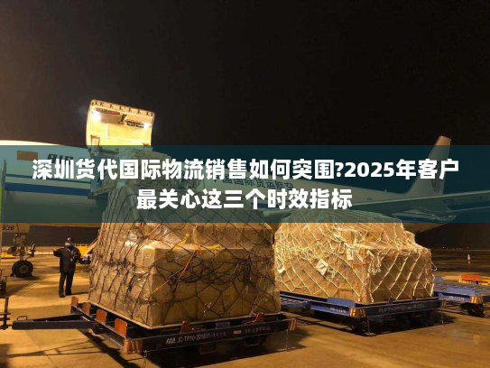 深圳货代国际物流销售如何突围?2025年客户最关心这三个时效指标