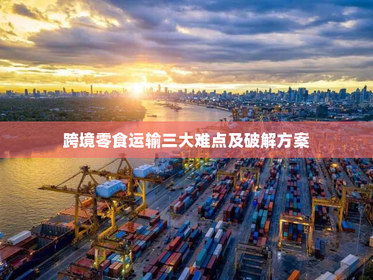 跨境零食运输三大难点及破解方案 跨境零食运输三大难点及破解方案