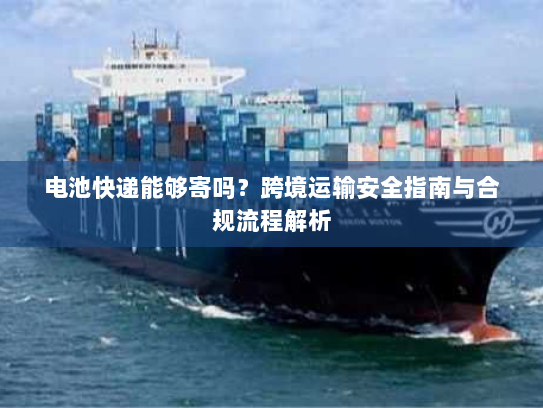 电池快递能够寄吗？跨境运输安全指南与合规流程解析