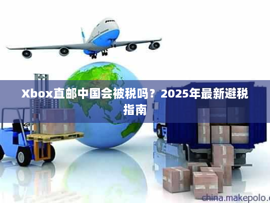 Xbox直邮中国会被税吗?2025年最新避税指南 Xbox直邮中国会被税吗?2025年最新避税指南