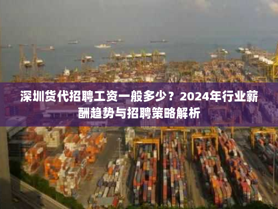 深圳货代招聘工资一般多少？2024年行业薪酬趋势与招聘策略解析