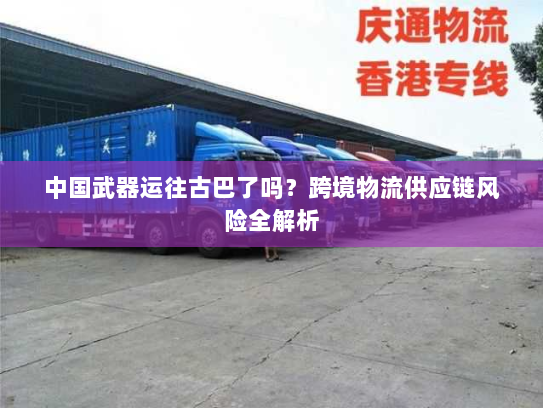 中国武器运往古巴了吗?跨境物流供应链风险全解析 中国武器运往古巴了吗?跨境物流供应链风险全解析