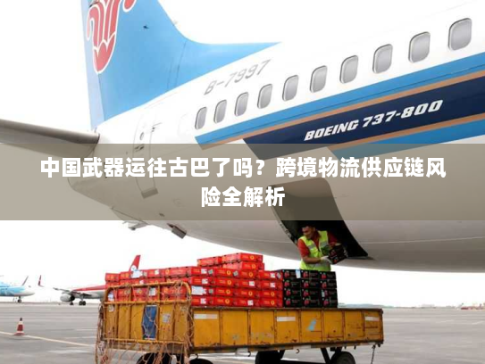 中国武器运往古巴了吗?跨境物流供应链风险全解析 中国武器运往古巴了吗?跨境物流供应链风险全解析