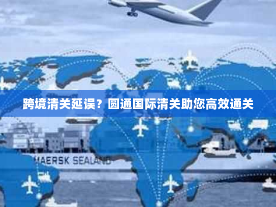 跨境清关延误?圆通国际清关助您高效通关 跨境清关延误?圆通国际清关助您高效通关