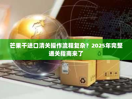 芒果干进口清关操作流程复杂?2025年完整通关指南来了 芒果干进口清关操作流程复杂?2025年完整通关指南来了