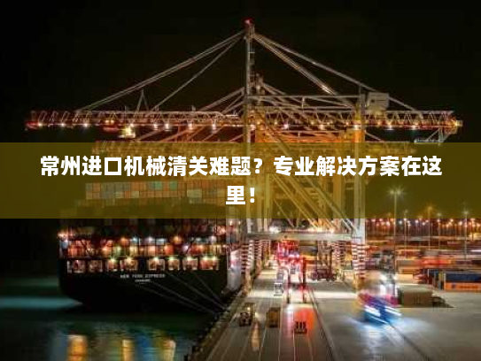 常州进口机械清关难题？专业解决方案在这里！