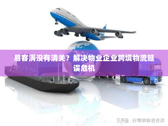易客满没有清关？解决物业企业跨境物流延误危机