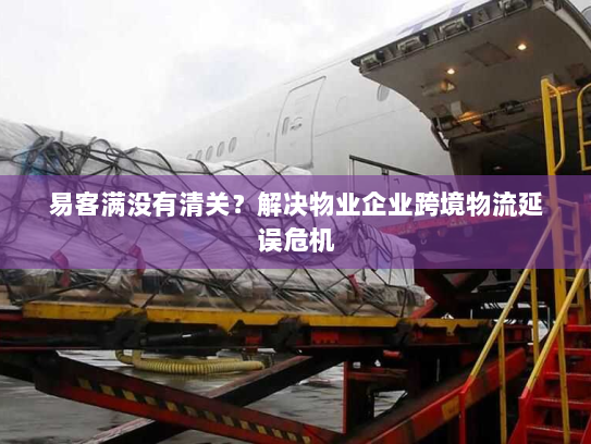 易客满没有清关？解决物业企业跨境物流延误危机