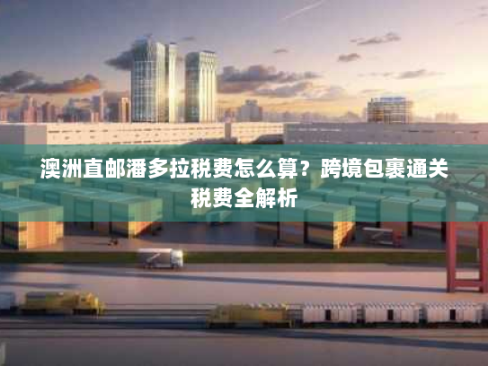 澳洲直邮潘多拉税费怎么算?跨境包裹通关税费全解析 澳洲直邮潘多拉税费怎么算?跨境包裹通关税费全解析