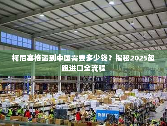 柯尼塞格运到中国需要多少钱？揭秘2025超跑进口全流程