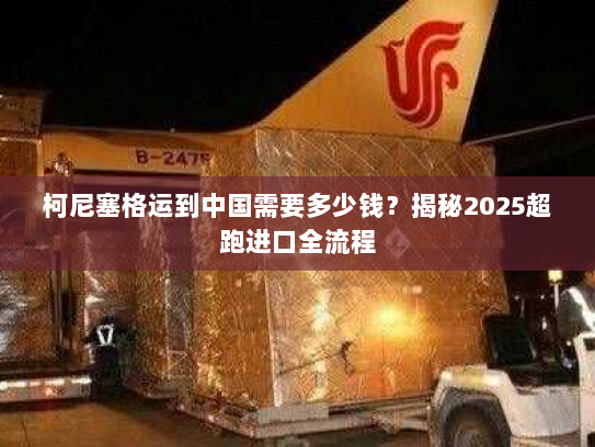 柯尼塞格运到中国需要多少钱？揭秘2025超跑进口全流程