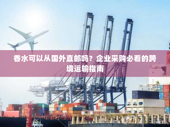 香水可以从国外直邮吗？企业采购必看的跨境运输指南