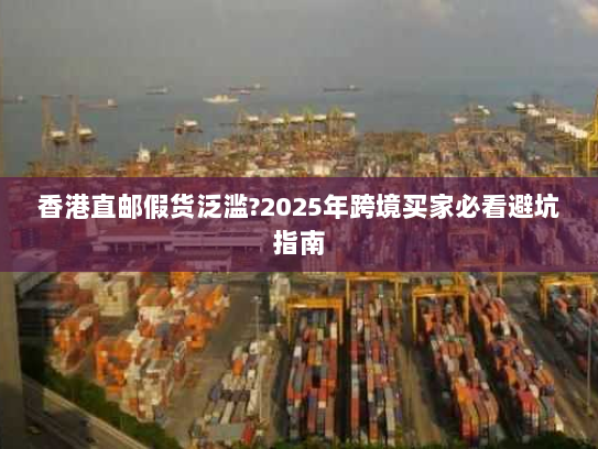 香港直邮假货泛滥?2025年跨境买家必看避坑指南