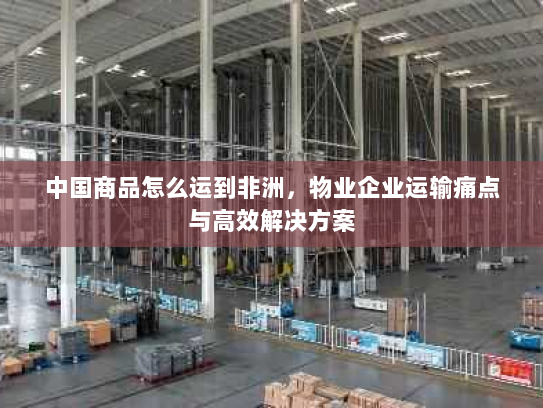 中国商品怎么运到非洲,物业企业运输痛点与高效解决方案 中国商品怎么运到非洲,物业企业运输痛点与高效解决方案