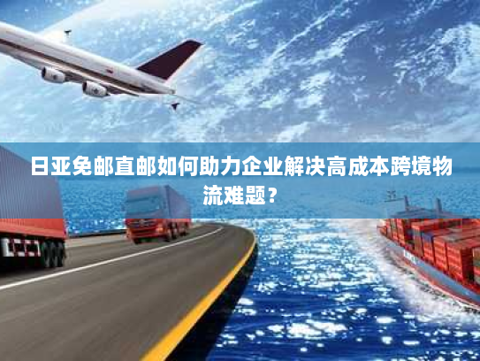 日亚免邮直邮如何助力企业解决高成本跨境物流难题？