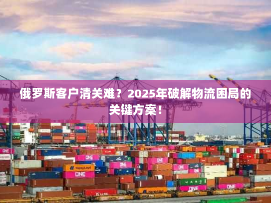 俄罗斯客户清关难?2025年破解物流困局的关键方案! 俄罗斯客户清关难?2025年破解物流困局的关键方案!