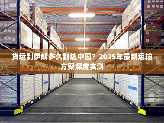 货运到伊朗多久到达中国？2025年最新运输方案深度实测