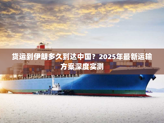 货运到伊朗多久到达中国？2025年最新运输方案深度实测