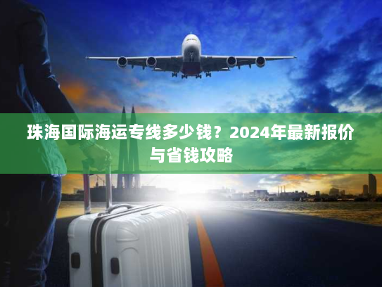 珠海国际海运专线多少钱?2024年最新报价与省钱攻略 珠海国际海运专线多少钱?2024年最新报价与省钱攻略