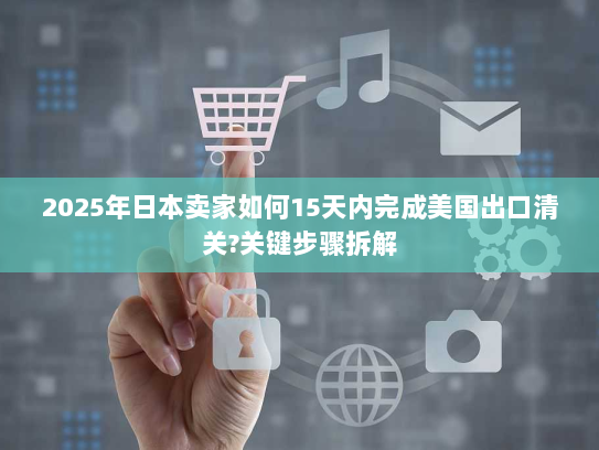 2025年日本卖家如何15天内完成美国出口清关?关键步骤拆解