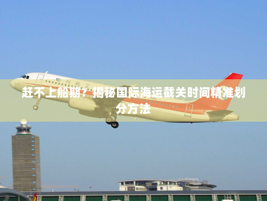 赶不上船期?揭秘国际海运截关时间精准划分方法 赶不上船期?揭秘国际海运截关时间精准划分方法