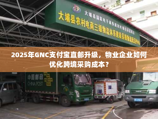 2025年GNC支付宝直邮升级，物业企业如何优化跨境采购成本？