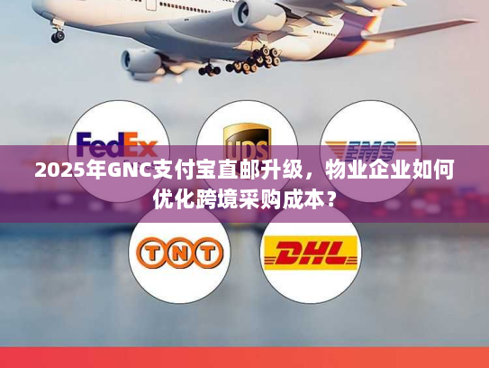 2025年GNC支付宝直邮升级，物业企业如何优化跨境采购成本？