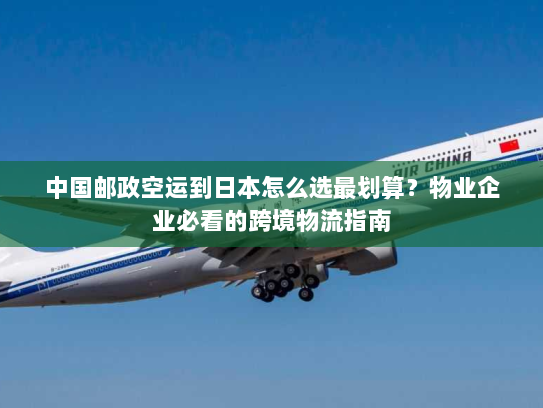 中国邮政空运到日本怎么选最划算？物业企业必看的跨境物流指南