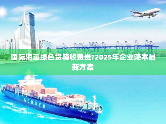 国际海运绿色货箱收费贵?2025年企业降本最新方案 国际海运绿色货箱收费贵?2025年企业降本最新方案