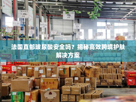 法国直邮玻尿酸安全吗？揭秘高效跨境护肤解决方案