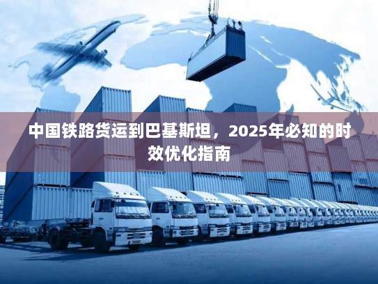 中国铁路货运到巴基斯坦,2025年必知的时效优化指南 中国铁路货运到巴基斯坦,2025年必知的时效优化指南