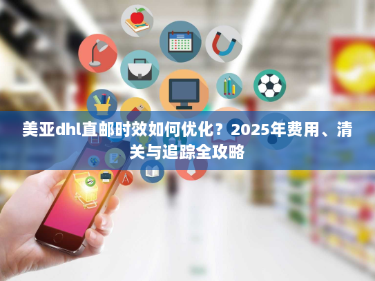 美亚dhl直邮时效如何优化?2025年费用、清关与追踪全攻略 美亚dhl直邮时效如何优化?2025年费用、清关与追踪全攻略