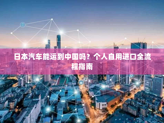 日本汽车能运到中国吗？个人自用进口全流程指南