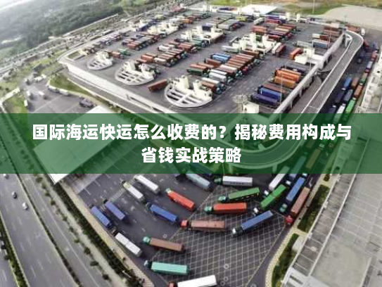 国际海运快运怎么收费的?揭秘费用构成与省钱实战策略 国际海运快运怎么收费的?揭秘费用构成与省钱实战策略