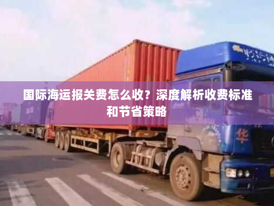 国际海运报关费怎么收?深度解析收费标准和节省策略 国际海运报关费怎么收?深度解析收费标准和节省策略