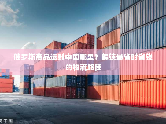 俄罗斯商品运到中国哪里？解锁最省时省钱的物流路径