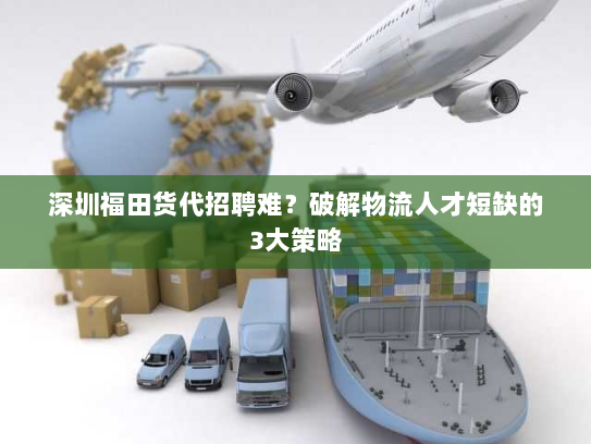 深圳福田货代招聘难?破解物流人才短缺的3大策略 深圳福田货代招聘难?破解物流人才短缺的3大策略