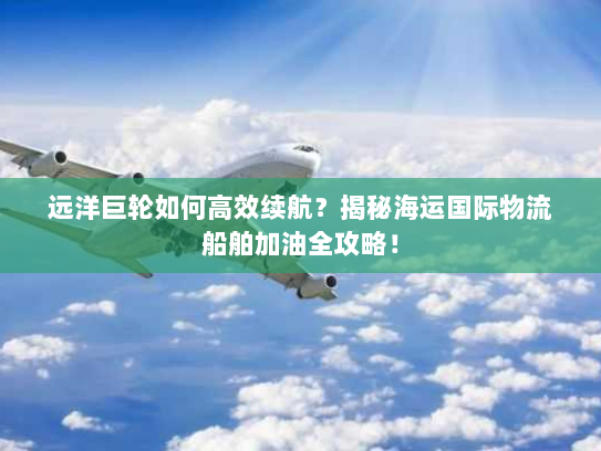 远洋巨轮如何高效续航?揭秘海运国际物流船舶加油全攻略! 远洋巨轮如何高效续航?揭秘海运国际物流船舶加油全攻略!