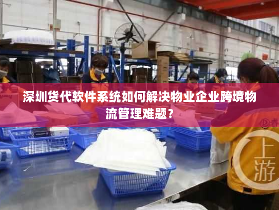 深圳货代软件系统如何解决物业企业跨境物流管理难题？
