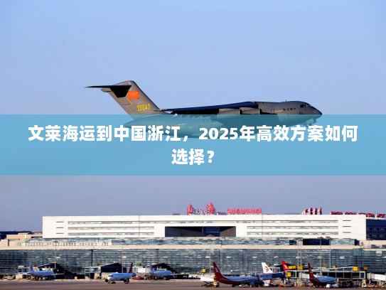 文莱海运到中国浙江,2025年高效方案如何选择? 文莱海运到中国浙江,2025年高效方案如何选择?