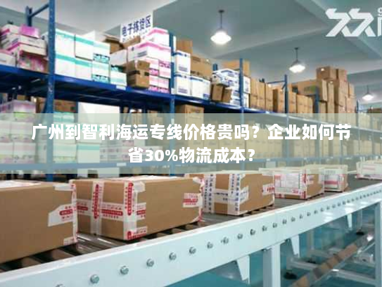 广州到智利海运专线价格贵吗？企业如何节省30%物流成本？