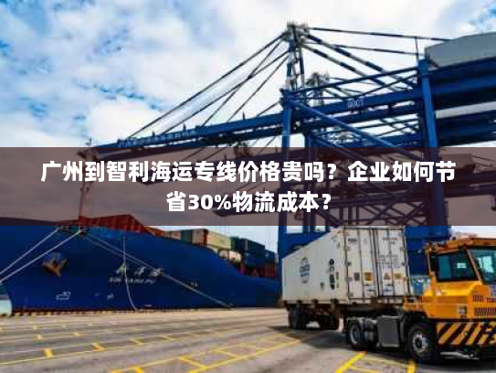 广州到智利海运专线价格贵吗？企业如何节省30%物流成本？