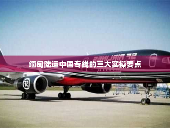 缅甸陆运中国专线的三大实操要点