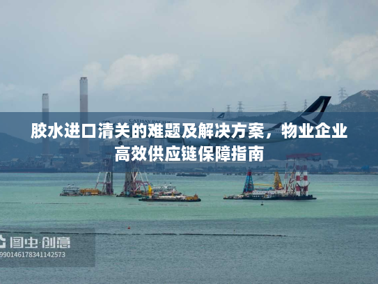 胶水进口清关的难题及解决方案,物业企业高效供应链保障指南 胶水进口清关的难题及解决方案,物业企业高效供应链保障指南