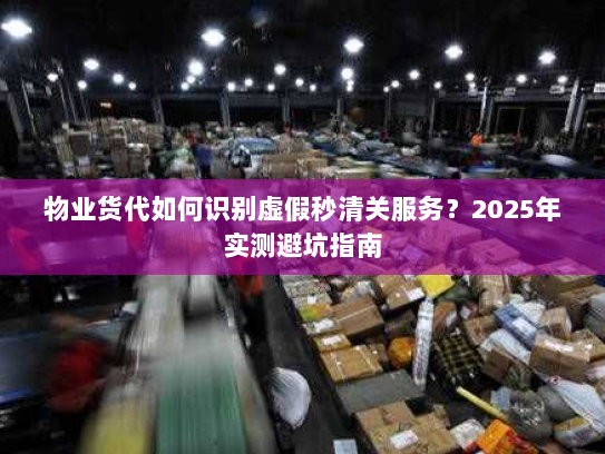 物业货代如何识别虚假秒清关服务?2025年实测避坑指南 物业货代如何识别虚假秒清关服务?2025年实测避坑指南