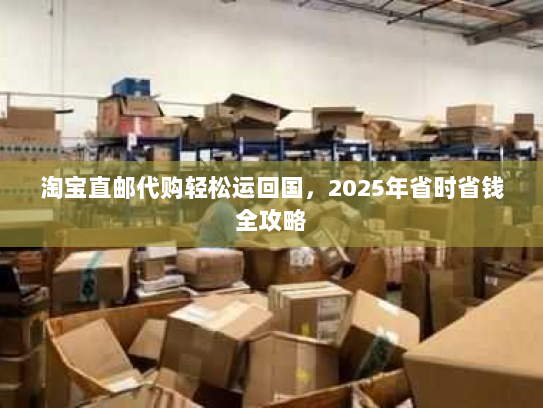 淘宝直邮代购轻松运回国，2025年省时省钱全攻略