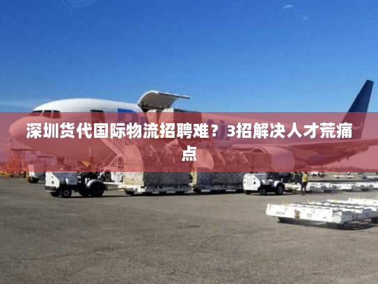 深圳货代国际物流招聘难?3招解决人才荒痛点 深圳货代国际物流招聘难?3招解决人才荒痛点
